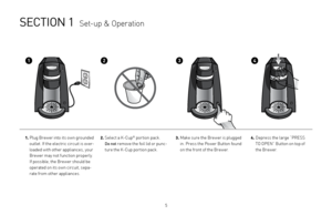 Page 5

SECTION 1  Set-up & Operation
1.  
Plug Brewer into its own grounded 
outlet. If the electric circuit is over-
loaded with other appliances, your 
Brewer may not function properly. 
If possible, the Brewer should be 
operated on its own circuit, sepa-
rate from other appliances.
2.  Select a K-Cup® portion pack.  
Do not remove the foil lid or punc-
ture the K-Cup portion pack.
3.   Make sure the Brewer is plugged 
in. Press the Power Button found 
on the front of the Brewer.
4.  
Depress the...