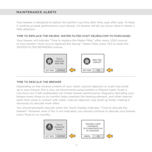 Page 2230 
CONTINUE
NOT NOW Time to
replace the
water flter.
CONTINUE
NOT NOW Time to
descale the brewer!
YES
NOT NOW Water ftler
replaced?
OK
CANCEL Descaling is good
maintenance.
Go to www.Keurig.com for instructions.
MAINTENANCE ALERTS
Your brewer is designed to deliver the perfect cup time after time, year after year. To keep 
it working at peak performance, your Keurig® 2.0 brewer will let you know when it needs a 
little attention.
TIME TO REPLACE THE KEURIG
® WATER FILTER (VISIT KEURIG.COM TO PURCHASE)...