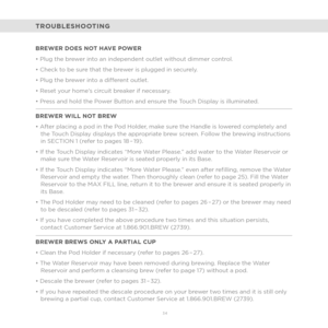 Page 2634 
BREWER DOES NOT HAVE POWER
• Plug the brewer into an independent outlet without dimmer control. 
• Check to be sure that the brewer is plugged in securely. 
• Plug the brewer into a different outlet. 
• Reset your home’s circuit breaker if necessary. 
• Press and hold the Power Button and ensure the Touch Display is illuminated.
BREWER WILL NOT BREW
• After placing a pod in the Pod Holder, make sure the Handle is lowered completely and the Touch Display displays the appropriate brew screen. Follow...