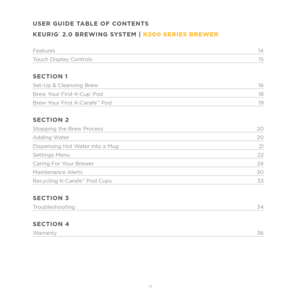 Page 513 
USER GUIDE TABLE OF CONTENTS
KEURIG
® 2.0 BREWING SYSTEM | K200 SERIES BREWER
Features14
T ouch Display Controls 15
SECTION 1
Set-Up & Cleansing Brew 16
Br ew Your First K-Cup
® Pod 18
Br ew Your First K-CarafeTM Pod 19
SECTION 2
Stopping the Brew Process 20
A dding Water 20
Dispensing Hot W ater into a Mug 21
Settings Menu 22
Caring F or Your Brewer 24
Maintenance Alerts 30
R ecycling K-Carafe
TM Pod Cups 33
SECTION 3
Troubleshooting 34
SECTION 4
Warranty 36 