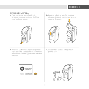 Page 673.Presione CONTINUAR para dispensar 
agua caliente. Seleccione un tamaño de 
infusión de 6 onzas y presione el botón 
Infusión.
CONTINUAR
ANULAR ¿
SERVIR AGUA
CALIENTE?
H
89
SECCIÓN 1
INFUSIÓN DE LIMPIEZA
1. Para comenzar una infusión de 
limpieza, coloque un tazón de 12 oz 
en el plato de goteo. 2.
Levante y baje el asa. No coloque 
ninguna dosis de marca Keurig en el 
soporte de dosis.
4. ¡Su cafetera ya está lista para un 
primer uso! 