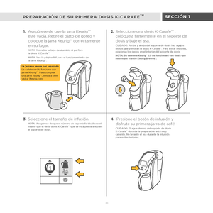Page 693-4TAZAS1
91
SECCIÓN 1
PREPARACIÓN DE SU PRIMERA DOSIS K-CARAFETM
1. Asegúrese de que la jarra Keurig™ 
esté vacía. Retire el plato de goteo y 
coloque la jarra Keurig™ correctamente 
en su lugar.
NOTA: No retire la tapa de aluminio ni perfore  
la dosis K-Carafe™.
NOTA: Vea la página 101 para el funcionamiento de  
la jarra Keurig™.
3.Seleccione el tamaño de infusión.NOTA: Asegúrese de que el número de la pantalla táctil sea el 
mismo que el de la dosis K-Carafe™ que se está preparando en 
el soporte de...