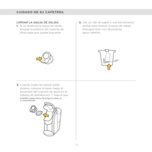 Page 78100
CUIDADO DE SU CAFETERA
LIMPIAR LA AGUJA DE SALIDA  
1.Si se obstruye la aguja de salida, 
empuje la palanca del soporte de 
dosis para que quede expuesta 
3. Cuando todas las piezas estén 
limpias, coloque la base, luego el 
ensamble del soporte de dosis en la 
cabeza de distribución. Y baje el asa.
CUIDADO: Agujas filosas. No ponga los dedos en  
el compartimento.
2.Use un clip de papel o una herramienta 
similar para limpiar la aguja de salida. 
Enjuague bien con abundante 
agua caliente. 