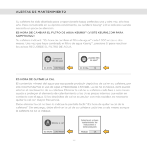 Page 80102 
CONTINUAR
NO AHORA ¡
Cambiar el 
fltro de agua!
NO AHORACONTINUAR
¡Elimine la cal!
NO AHORASÍ
¿
Cambió fltro
de agua?
OK
ANULAR Quitar la cal, un buen 
mantenimiento. Ver  instrucciones a 
www.keurig.com.
ALERTAS DE MANTENIMIENTO
Su cafetera ha sido diseñada para proporcionarle tazas perfectas una y otra vez, año tras 
año. Para conservarla en su óptimo rendimiento, su cafetera Keurig® 2.0 le indicará cuando 
necesita un poco de atención.
ES HORA DE CAMBIAR EL FILTRO DE AGUA KEURIG™ (VISITE...