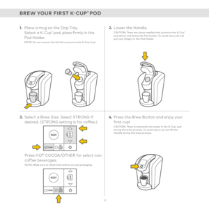 Page 12READY
STRONGHOT
COCOA
OTHER
READY
STRONGHOT
COCOA
OTHER
1.  Place a mug on the Drip Tray.  Select a K-Cup® pod, place firmly in the  Pod Holder.NOTE: Do not remove the foil lid or puncture the K-Cup® pod.
3. Select a Brew Size. Select STRONG if desired. (STRONG setting is for coffee.)
Press HOT COCOA/OTHER for select non-coffee beverages. NOTE: Make sure to check instructions on pod packaging.
2. Lower the Handle.CAUTION: There are sharp needles that puncture the K-Cup® pod above and below the Pod...