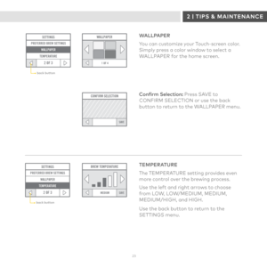 Page 232 3 
SETTINGSPREFERRED BREW SETTINGS
2 OF 3
WALLPAPER
TEMPERATURE
1 OF 4
WALLPAPER
CONFIRM SELECTION
SAVE
WALLPAPER
You can customize your Touch-screen color. Simply press a color window to select a WALLPAPER for the home screen.
Confirm Selection: Press SAVE to CONFIRM SELECTION or use the back button to return to the WALLPAPER menu.
back button
SAVEMEDIUM
BREW TEMPERATURESETTINGS
2 OF 3
PREFERRED BREW SETTINGS WALLPAPER
TEMPERATURE
TEMPERATURE
The TEMPERATURE setting provides even more control over the...