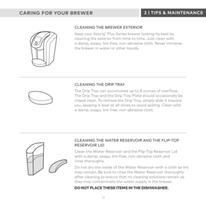 Page 2525
CLEANING THE BREWER EXTERIOR
Keep your Keurig® Plus Series brewer looking its best by cleaning the exterior from time to time. Just clean with  a damp, soapy, lint-free, non-abrasive cloth. Never immerse  the brewer in water or other liquids. 
CLEANING THE DRIP TRAY
The Drip Tray can accumulate up to 8 ounces of overflow.  The Drip Tray and the Drip Tray Plate should occasionally be rinsed clean. To remove the Drip Tray, simply slide it toward  you, keeping it level at all times to avoid spilling....