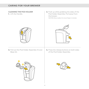 Page 2626
CARING FOR YOUR BREWER
3. Pull out the Pod Holder Assembly (1) and Base (2).
CLEANING THE POD HOLDER1.  Lift the Handle.2. Push up while grabbing the sides of the Pod Holder Assembly. Pull away from  the brewer.CAUTION: Sharp needles. Do not put fingers in chamber.
4. Press the release buttons on both sides of the Pod Holder Assembly.  