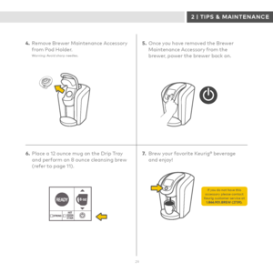 Page 2929
CARING FOR YOUR BREWER: HOW TO USE A BREWER MAINTENANCE ACCESSORY
4. Remove Brewer Maintenance Accessory from Pod Holder.Warning: Avoid sharp needles.
5.  Once you have removed the Brewer Maintenance Accessory from the brewer, power the brewer back on.
7.  Brew your favorite Keurig® beverage  and enjoy! 6. Place a 12 ounce mug on the Drip Tray and perform an 8 ounce cleansing brew (refer to page 11).
If you do not have this accessory please contact Keurig customer service at 1.866.901.BREW (2739).
2 |...