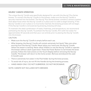 Page 313 1 
KEURIG® CARAFE OPERATION
The unique Keurig® Carafe was specifically designed for use with the Keurig® Plus Series brewer. To connect the Keurig® Carafe to the brewer, make sure the Keurig® Carafe is securely inserted into the brewer. The Keurig® Plus Series brewer contains a sensory system that determines when the Keurig® Carafe is in place and it is safe to begin brewing. If the Keurig® Carafe is not in place or is incorrectly inserted, the brewing process will not begin.  If the Keurig® Carafe is...