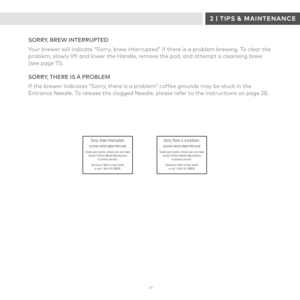 Page 333 3 
SORRY, BREW INTERRUPTED
Your brewer will indicate “Sorry, brew interrupted” if there is a problem brewing. To clear the problem, slowly lift and lower the Handle, remove the pod, and attempt a cleansing brew (see page 11).
SORRY, THERE IS A PROBLEM
If the brewer indicates “Sorry, there is a problem” coffee grounds may be stuck in the Entrance Needle. To release the clogged Needle, please refer to the instructions on page 28.
Sorry, brew interrupted.CAUTION: WATER UNDER PRESSURE
Slowly open handle,...