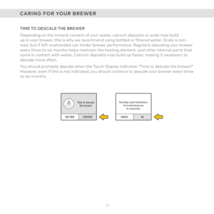 Page 343 4 
CONTINUE
Time to descale the brewer!
NOT NOWOK
Descaling is good maintenance.
Go to www.keurig.com for instructions.
CANCEL
TIME TO DESCALE THE BREWER
Depending on the mineral content of your water, calcium deposits or scale may build  up in your brewer, this is why we recommend using bottled or filtered water. Scale is non-toxic but if left unattended can hinder brewer performance. Regularly descaling your brewer every three to six months helps maintain the heating element, and other internal parts...
