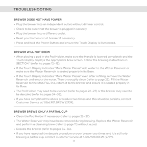 Page 383 8 
TROUBLESHOOTING
BREWER DOES NOT HAVE POWER
• Plug the brewer into an independent outlet without dimmer control. 
• Check to be sure that the brewer is plugged in securely. 
• Plug the brewer into a different outlet. 
• Reset your home’s circuit breaker if necessary. 
• Press and hold the Power Button and ensure the Touch Display is illuminated.
BREWER WILL NOT BREW
•  After placing a pod in the Pod Holder, make sure the Handle is lowered completely and the  
Touch Display displays the appropriate...