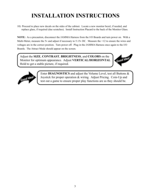 Page 53
INSTALLATION INSTRUCTIONS
10)  Proceed to place new decals on the sides of the cabinet.  Locate a new monitor bezel, if needed, and
replace glass, if required (due scratches).  Install Instruction Placard to the back of the Monitor Glass.
NOTE:  As a precaution, disconnect the JAMMA Harness from the I/O Boards and turn power on.  With a
Multi-Meter, measure the 5v and adjust if necessary to 5.15v DC.  Measure the +12 to ensure the wires and
voltages are in the correct position.  Turn power off.  Plug...