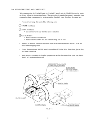 Page 125
BCA
B
2 - 4  REPAIR/SERVICING AND CARTON BOX
When  transporting  the  NAOMI  board  (or  NAOMI  2  board)  and  the  GD-ROM  drive  for  repair/
servicing,  follow  the  instructions  below.  The  carton  box  (a  standard  accessory)  is  needed  when
transporting these components for repair/servicing. Carefully keep, therefore, the carton box.
• For repair/servicing, ship a set of the following parts:
NAOMI board case
DIMM board case
* Do not remove the key chip but leave it attached.
GD-ROM drive
*...