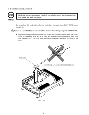 Page 1710
3 - 2  BOOT ROM REPLACEMENT
Do  not  perform  this  work  unless  otherwise  particularly  instructed  due  to  BOOT  ROM  version
change, etc.
Remove on-socket ROM (IC27) of NAOMI Main BD from the socket by using an IC EXTRACTOR.
• To prevent tearing off on-board patterns, etc., do not used tools such as a flat-blade type screw-
driver,  etc.  other  than  the  IC  EXTRACTOR.    For  malfunctioning  resulting  from  using  tools
other than the IC EXTRACTOR, repair shall be performed on a pay-basis....