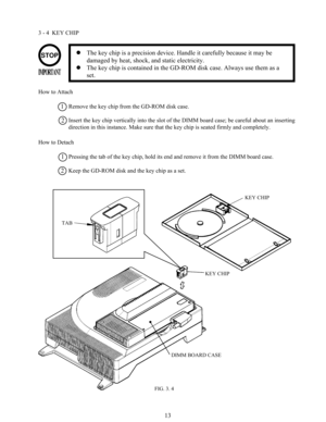 Page 2013
3 - 4  KEY CHIP
The key chip is a precision device. Handle it carefully because it may be
damaged by heat, shock, and static electricity.
The key chip is contained in the GD-ROM disk case. Always use them as a
set.
How to Attach
Remove the key chip from the GD-ROM disk case.
Insert the key chip vertically into the slot of the DIMM board case; be careful about an inserting
direction in this instance. Make sure that the key chip is seated firmly and completely.
How to Detach
Pressing the tab of the...