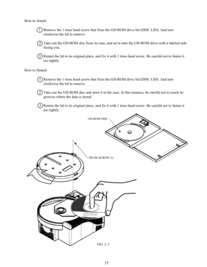 Page 2215
How to Attach
Remove the 1 truss head screw that fixes the GD-ROM drive lid (DISC LID). And turn
clockwise the lid to remove.
Take out the GD-ROM disc from its case, and set it onto the GD-ROM drive with a labeled side
facing you.
Return the lid to its original place, and fix it with 1 truss head screw. Be careful not to fasten it
too tightly.
How to Detach
Remove the 1 truss head screw that fixes the GD-ROM drive lid (DISC LID). And turn
clockwise the lid to remove.
Take out the GD-ROM disc and store...