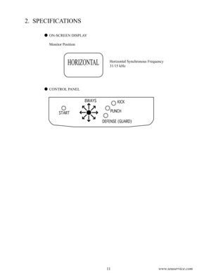 Page 1510www.seuservice.com11www.seuservice.com
2.  SPECIFICATIONS
ON-SCREEN DISPLAY
    Monitor Position
Horizontal Synchronous Frequency
31/15 kHz
CONTROL PANEL
HORIZONTAL
START 
DEFENSE (GUARD)
PUNCH
KICK8WAYS 