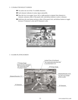 Page 1712www.seuservice.com13www.seuservice.com
3 - 3 CHARACTER SELECT SCREEN
 You select one out of the 15 available characters.
 Each character indicates its name, figure and profile.
 Place the lever in an upper, lower, left, or right position to migrate from character to 
character, and press either of the punch, kick, and defense buttons to select a character.
 Hold down the start button and press either of the punch, kick, and defense buttons to toggle 
between 1P character's color and 2P...