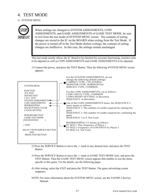 Page 2116www.seuservice.com17www.seuservice.com
4.  TEST MODE
A.  SYSTEM MENU
When settings are changed in SYSTEM ASSIGNMENTS, COIN 
ASSIGNMENTS, and GAME ASSIGNMENTS of GAME TEST MODE, be sure 
to exit from the test mode of SYSTEM MENU screen.  The contents of setting 
changes are stored in the IC on the BOARD when exiting from the Test Mode.  If 
the power is turned off in the Test Mode (before exiting), the contents of setting 
changes are ineffective.  In this case, the settings remain unchanged.
This test...
