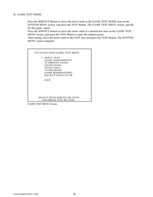 Page 2218www.seuservice.com19www.seuservice.com
B.  GAME TEST MODE
Press the SERVICE Button to move the arrow mark to the GAME TEST MODE item on the 
SYSTEM MENU screen, and press the TEST Button. The GAME TEST MENU screen, specific 
for this game, opens. 
Press the SERVICE Button to move the arrow mark to a desired test item on the GAME TEST 
MENU screen, and press the TEST Button to open the related screen.
After testing, move the arrow mark to the EXIT item and press the TEST Button. The SYSTEM 
MENU screen...