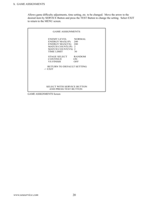 Page 2420www.seuservice.com21www.seuservice.com
b.  GAME ASSIGNMENTS
Allows game difficulty adjustments, time setting, etc. to be changed.  Move the arrow to the 
desired item by SERVICE Button and press the TEST Button to change the setting.  Select EXIT 
to return to the MENU screen.
GAME ASSIGNMENTS Screen
                                         GAME ASSIGNMENTS
                              ENEMY LEVEL           NORMAL                              ENERGY MAX(1P)     200                              ENERGY...