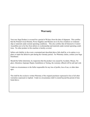 Page 37Warranty
Your new Sega Product is covered for a period of 90 days from the date of shipment.  This certifies 
that the Printed Circuit Boards, Power Supplies and Monitor are to be free of defects in workman-
ship or materials under normal operating conditions.   This also certifies that all Interactive Control 
Assemblies are to be free from defects in workmanship and materials under normal operating con di-
tions.  No other product in this machine is hereby covered.
Sellers sole liability in the event a...