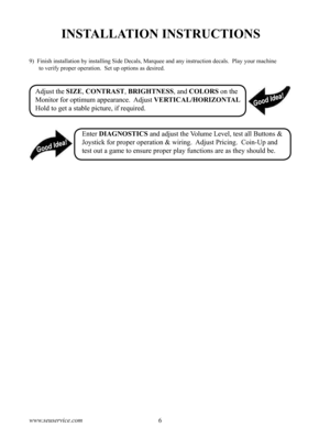 Page 106www.seuservice.com7www.seuservice.com
INSTALLATION INSTRUCTIONS
9)  Finish installation by installing Side Decals, Marquee and any instruction decals.  Play your machine 
to verify proper operation.  Set up options as desired.
Adjust the SIZE, CONTRAST, BRIGHTNESS, and COLORS on the 
Monitor for optimum appearance.  Adjust VERTICAL/HORIZONTAL 
Hold to get a stable picture, if required.
Enter DIAGNOSTICS and adjust the Volume Level, test all Buttons & 
Joystick for proper operation & wiring.  Adjust...