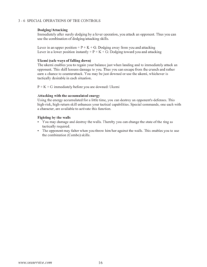 Page 1816 www.seuservice.com
3 - 6  SPECIAL OPERATIONS OF THE CONTROLS
Dodging/Attacking
Immediately after surely dodging by a lever operation, you attack an opponent. Thus you can
use the combination of dodging/attacking skills.
Lever in an upper position + P + K + G: Dodging away from you and attacking
Lever in a lower position instantly + P + K + G: Dodging toward you and attacking
Ukemi (safe ways of falling down)
The ukemi enables you to regain your balance just when landing and to immediately attack an...