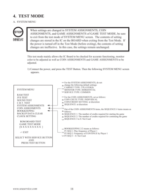 Page 2018 www.seuservice.com
4.  TEST MODE
A.  SYSTEM MENU
When settings are changed in SYSTEM ASSIGNMENTS, COIN
ASSIGNMENTS, and GAME ASSIGNMENTS of GAME TEST MODE, be sure
to exit from the test mode of SYSTEM MENU screen.  The contents of setting
changes are stored in the IC on the BOARD when exiting from the Test Mode.  If
the power is turned off in the Test Mode (before exiting), the contents of setting
changes are ineffective.  In this case, the settings remain unchanged.STOP
IMPORTANT
This test mode...