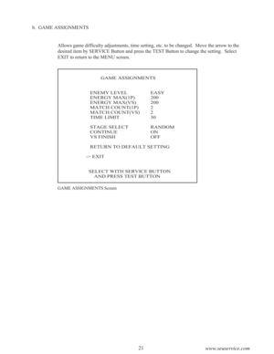 Page 2321
www.seuservice.com
b.  GAME ASSIGNMENTS
Allows game difficulty adjustments, time setting, etc. to be changed.  Move the arrow to the
desired item by SERVICE Button and press the TEST Button to change the setting.  Select
EXIT to return to the MENU screen.
GAME ASSIGNMENTS Screen
           GAME ASSIGNMENTS
   ENEMY LEVEL EASY
   ENERGY MAX(1P) 200
   ENERGY MAX(VS) 200
   MATCH COUNT(1P) 2
   MATCH COUNT(VS) 2
   TIME LIMIT 30
   STAGE SELECT RANDOM
   CONTINUE ON
   VS FINISH OFF
   RETURN TO DEFAULT...
