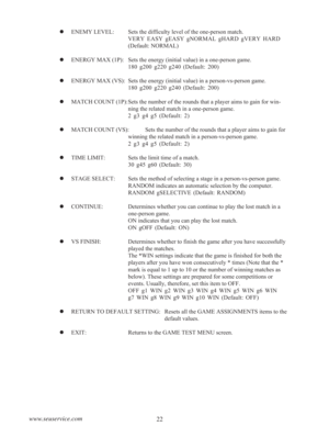 Page 2422 www.seuservice.com
  ENEMY LEVEL: Sets the difficulty level of the one-person match.
VERY EASY gEASY gNORMAL gHARD gVERY HARD
(Default: NORMAL)
  ENERGY MAX (1P): Sets the energy (initial value) in a one-person game.
180 g200 g220 g240 (Default: 200)
  ENERGY MAX (VS): Sets the energy (initial value) in a person-vs-person game.
180 g200 g220 g240 (Default: 200)
  MATCH COUNT (1P): Sets the number of the rounds that a player aims to gain for win-
ning the related match in a one-person game.
2 g3 g4...