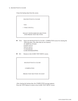 Page 3129
www.seuservice.com
h.  BACKUP DATA CLEAR
Clears the backup data from the screen.
   BACKUP DATA CLEAR
   YES
-> NO(CANCEL)
 SELECT WITH SERVICE BUTTON
    AND PRESS TEST BUTTON
   BACKUP DATA CLEAR
     COMPLETED
PRESS TEST BUTTON TO EXIT
After clearing the backup data, the COMPLETED message appears.
Press the TEST Button to return to the GAME TEST MENU screen.  YES: Opens the BACKUP DATA CLEAR - COMPLETED screen for clearing the
 following data. (The other data are not cleared.)
1P ARRIVAL STAGE...