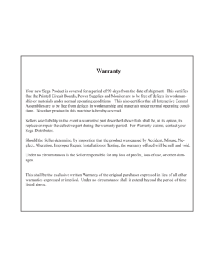 Page 34Warranty
Your new Sega Product is covered for a period of 90 days from the date of shipment.  This certifies
that the Printed Circuit Boards, Power Supplies and Monitor are to be free of defects in workman-
ship or materials under normal operating conditions.   This also certifies that all Interactive Control
Assemblies are to be free from defects in workmanship and materials under normal operating condi-
tions.  No other product in this machine is hereby covered.
Sellers sole liability in the event a...