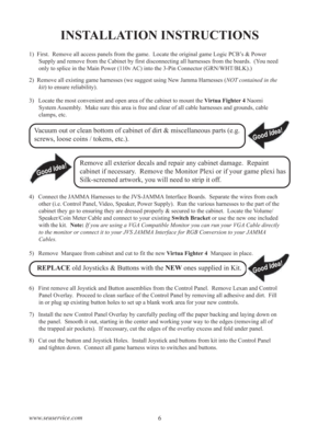 Page 86 www.seuservice.com
INSTALLATION INSTRUCTIONS
1)  First.  Remove all access panels from the game.  Locate the original game Logic PCB’s & Power
Supply and remove from the Cabinet by first disconnecting all harnesses from the boards.  (You need
only to splice in the Main Power (110v AC) into the 3-Pin Connector (GRN/WHT/BLK).)
2)  Remove all existing game harnesses (we suggest using New Jamma Harnesses (NOT contained in the
kit) to ensure reliability).
3)   Locate the most convenient and open area of the...