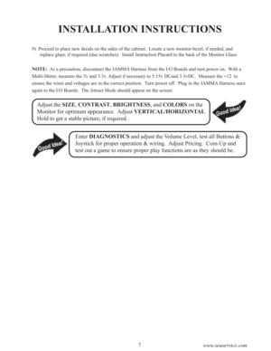 Page 97
www.seuservice.com
INSTALLATION INSTRUCTIONS
9)  Proceed to place new decals on the sides of the cabinet.  Locate a new monitor bezel, if needed, and
replace glass, if required (due scratches).  Install Instruction Placard to the back of the Monitor Glass.
NOTE:  As a precaution, disconnect the JAMMA Harness from the I/O Boards and turn power on.  With a
Multi-Meter, measure the 5v and 3.3v. Adjust if necessary to 5.15v DCand 3.3vDC.  Measure the +12  to
ensure the wires and voltages are in the correct...