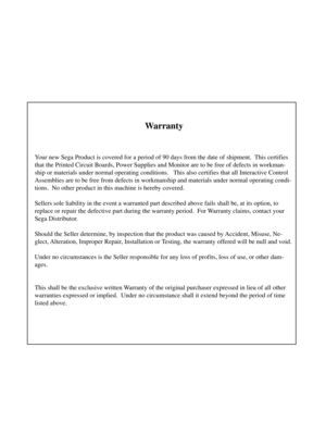 Page 2Warranty
Your new Sega Product is covered for a period of 90 days from the date of shipment.  This certifies
that the Printed Circuit Boards, Power Supplies and Monitor are to be free of defects in workman-
ship or materials under normal operating conditions.   This also certifies that all Interactive Control
Assemblies are to be free from defects in workmanship and materials under normal operating condi-
tions.  No other product in this machine is hereby covered.
Sellers sole liability in the event a...