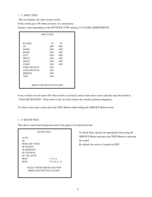 Page 53
1 - 3  INPUT TEST
 This test displays the state of each switch.
If this switch goes ON when activated, it is satisfactory.
Display varies depending on the JOYSTICK TYPE setting in (3) GAME ASSIGNMENTS.
1 - 4  SOUND TEST
This allows sound and background used in the game to be checked/ tested.
To check them, specify the appropriate item using the
SERVICE Button and press the TEST Button to generate
the sound.
By default, the arrow is located at EXIT.
INPUT TEST
PLAYER   1P   2P
UP OFF OFF
DOWN OFF OFF...