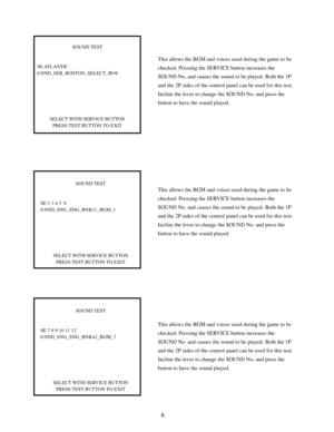 Page 86
This allows the BGM and voices used during the game to be
checked. Pressing the SERVICE button increases the
SOUND No. and cuases the sound to be played. Both the 1P
and the 2P sides of the control panel can be used for this test.
Incline the lever to change the SOUND No. and press the
button to have the sound played.
SOUND TEST
SE ATLANTIC
0:SND_SEB_BOSTON_SELECT_BOS
SELECT WITH SERVICE BUTTON
PRESS TEST BUTTON TO EXIT
SOUND TEST
SE 1 3 4 5  6
0:SND_SNG_SNG_BNK11_BGM_1
SELECT WITH SERVICE BUTTON
PRESS...