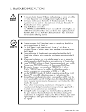 Page 138www.seuservice.com9www.seuservice.com
1.  HANDLING PRECAUTIONS
   To prevent electric shock or IC Board malfunctioning, be sure to turn off the 
power for the cabinet when installing or removing the IC Board.
   Extraneous matter such as dust on the IC Board can cause the IC Board 
to generate heat and result in a fire due to short circuit, etc.  Ensure the IC 
Board surfaces are always kept clean.
   Keep the IC board well cooled.
      The TRIFORCE and GD-ROM drive are provided with ventilating...