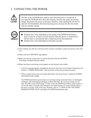 Page 2116www.seuservice.com17www.seuservice.com
3.  CONNECTING THE POWER
(1)After  making  sure  that  the  system  has  been  correctly  assembled,  connect  the  power  to  the  cabi-
net.
(2)Make sure that a TRIFORCE logo appears.
(3)Make sure that the system starts to read out the game from the GD-ROM.
    Percentage is displayed during readout.
(4)Make sure that an advertising screen appears several minutes after readout.
•  If an error message appears, immediately disconnect the power to the cabinet....