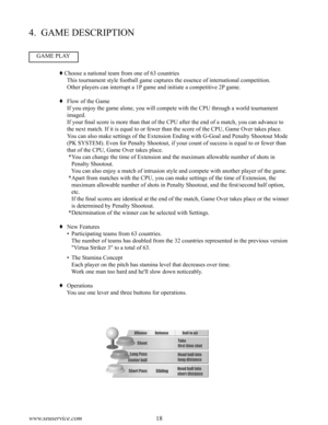 Page 2218www.seuservice.com19www.seuservice.com
4.  GAME DESCRIPTION
GAME PLAY
 Choose a national team from one of 63 countries
    This tournament style football game captures the essence of international competition.
    Other players can interrupt a 1P game and initiate a competitive 2P game.
  Flow of the Game
    If you enjoy the game alone, you will compete with the CPU through a world tournament 
imaged.
    If your final score is more than that of the CPU after the end of a match, you can advance to...