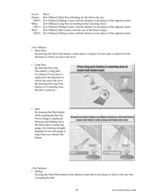 Page 2318www.seuservice.com19www.seuservice.com

•  Sliding
    Pressing the Short Pass button in the defense mode allows the player to slide to the one who 
is keeping the ball.
•  Long Pass
    By pressing the Long 
Pass button, a long pass 
to a player of your team is 
achieved in the direction in 
which you move the lever.
    By pressing the Long Pass 
button in a Centering Area, 
the ball is centered.
•  Shot
    By pressing the Shot button 
while keeping the ball, the 
Power Gauge is displayed....