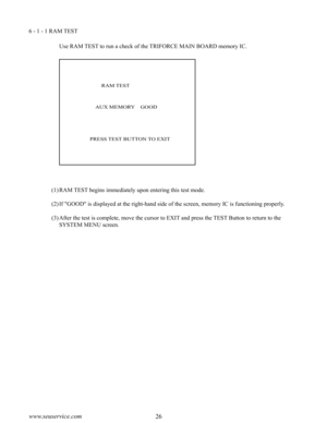Page 3026www.seuservice.com27www.seuservice.com
6 - 1 - 1 RAM TEST
Use RAM TEST to run a check of the TRIFORCE MAIN BOARD memory IC.
(1)RAM TEST begins immediately upon entering this test mode.
(2)If "GOOD" is displayed at the right-hand side of the screen, memory IC is functioning properly.
(3)After the test is complete, move the cursor to EXIT and press the TEST Button to return to the 
SYSTEM MENU screen.
        RAM TEST
    AUX MEMORY    GOOD
PRESS TEST BUTTON TO EXIT 
