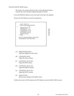 Page 3732www.seuservice.com33www.seuservice.com
              C.R.T. TEST 1/2            VIDEO PARAMETER EDIT     1                                 32              BRIGHTNESS  14              CONTRAST    26              CONTRAST_R 255              CONTRAST_G 255              CONTRAST_B 255
              DEFAULT SET          EXIT
         SELECT WITH SERVICE BUTTON           AND PRESS TEST BUTTON
COLOUR ADJUST MODE Screen
This mode is for monitors that do not have colour adjustment features.
Normally the colour...
