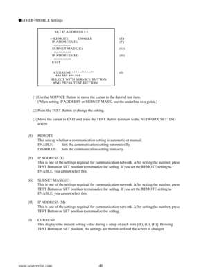 Page 4440www.seuservice.com41www.seuservice.com
ETHER+MOBILE Settings
(1)Use the SERVICE Button to move the cursor to the desired test item.
    (When setting IP ADDRESS or SUBNET MASK, use the underline as a guide.)
(2)Press the TEST Button to change the setting.
(3)Move the cursor to EXIT and press the TEST Button to return to the NETWORK SETTING 
screen.
(E)    REMOTE
         This sets up whether a communication setting is automatic or manual.
         ENABLE:        Sets the communication setting...