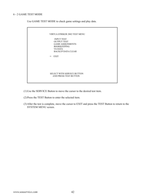 Page 4642www.seuservice.com43www.seuservice.com
6 - 2 GAME TEST MODE
Use GAME TEST MODE to check game settings and play data.
(1)Use the SERVICE Button to move the cursor to the desired test item.
(2)Press the TEST Button to enter the selected item.
(3)After the test is complete, move the cursor to EXIT and press the TEST Button to return to the 
SYSTEM MENU screen.
                    VIRTUA STRIKER 2002 TEST MENU
              INPUT TEST             OUTPUT TEST             GAME ASSIGNMENTS...