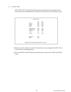 Page 4742www.seuservice.com43www.seuservice.com
6 - 2 - 1 INPUT TEST
Select INPUT TEST to display the following screen and check the status of input devices.
This test should be used periodically to check that each input device is functioning correctly.
       INPUT TEST
                       1P  2P     UP    OFF  OFF     DOWN    OFF  OFF     RIGHT    OFF  OFF     LEFT    OFF  OFF
     SHORT PASS  OFF  OFF     LONG PASS  OFF  OFF     SHOOT    OFF  OFF
     START    OFF  OFF
     SERVICE  OFF     TEST    OFF...