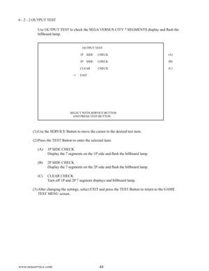 Page 4844www.seuservice.com45www.seuservice.com
6 - 2 - 2 OUTPUT TEST
Use OUTPUT TEST to check the SEGA VERSUS CITY 7 SEGMENTS display and flash the 
billboard lamp.
(1)Use the SERVICE Button to move the cursor to the desired test item.
(2)Press the TEST Button to enter the selected item.
(A) 1P SIDE CHECK
 Display the 7 segments on the 1P side and flash the billboard lamp.
(B) 2P SIDE CHECK
 Display the 7 segments on the 2P side and flash the billboard lamp.
(C) CLEAR CHECK
 Turn off 1P and 2P 7 segment...